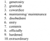 1-> generosity<br />2-> gratatude<br />3->cowardice<br />4-> maintaining<br />5->disobedient<br />6-> entry<br />7->contents<br />8-.>officially<br />9-> hardened<br />10->extraordinary